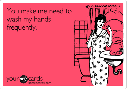 You make me need to
wash my hands
frequently.