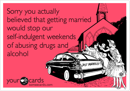Sorry you actually
believed that getting married
would stop our
self-indulgent weekends
of abusing drugs and
alcohol