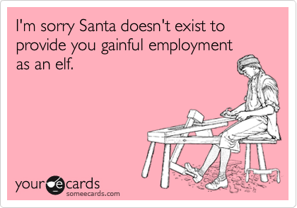 I'm sorry Santa doesn't exist to provide you gainful employment 
as an elf.  
