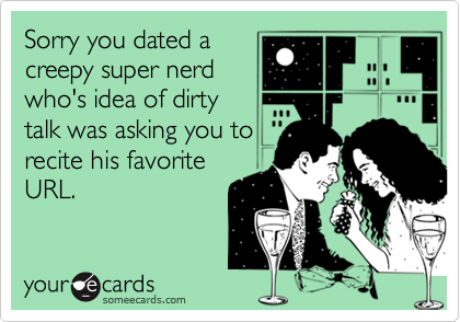 Sorry you dated a
creepy super nerd
who's idea of dirty
talk was asking you to
recite his favorite
URL.
