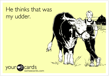 He thinks that wasmy udder.