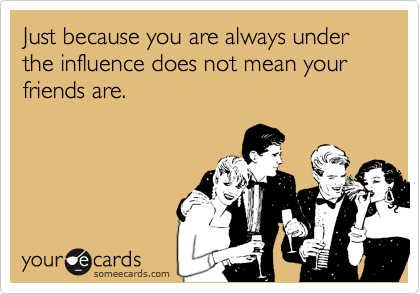 Just because you are always under the influence does not mean your friends are.