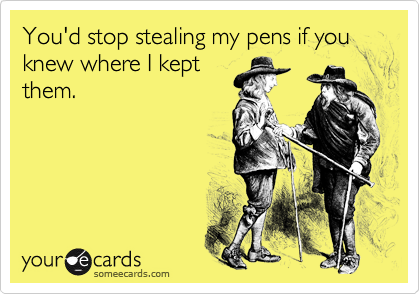 You'd stop stealing my pens if you knew where I kept
them.