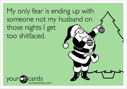 My only fear is ending up with
someone not my husband on
those nights I get
too shitfaced.