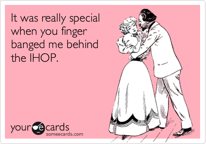 It was really special
when you finger
banged me behind 
the IHOP.