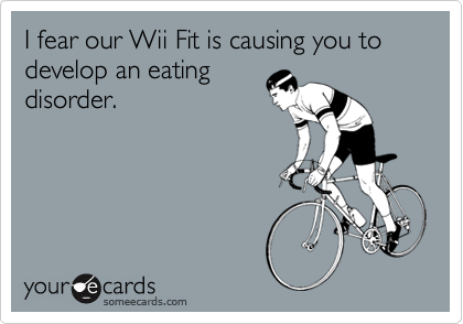 I fear our Wii Fit is causing you to develop an eating
disorder.