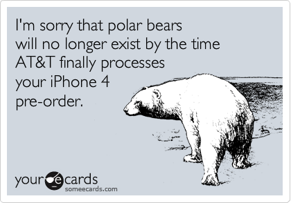 I'm sorry that polar bears
will no longer exist by the time
AT&T finally processes
your iPhone 4
pre-order.
