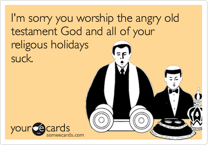 I'm sorry you worship the angry old
testament God and all of your religous holidays
suck.