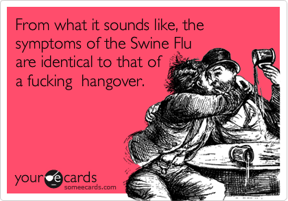 From what it sounds like, the symptoms of the Swine Fluare identical to that ofa fucking  hangover. 