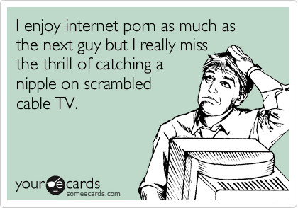 I enjoy internet porn as much as the next guy but I really miss
the thrill of catching a
nipple on scrambled 
cable TV.