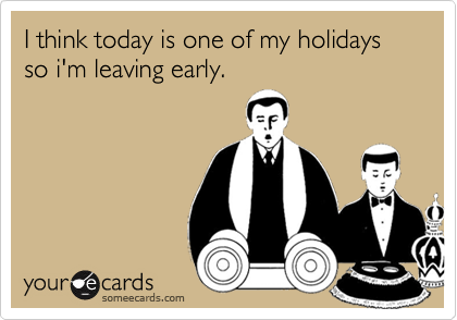 I think today is one of my holidays so i'm leaving early.