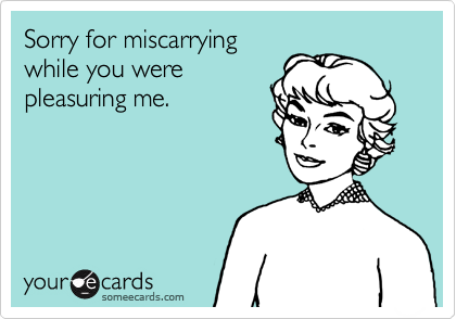Sorry for miscarrying
while you were
pleasuring me.