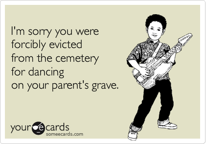 
I'm sorry you were 
forcibly evicted
from the cemetery 
for dancing 
on your parent's grave.