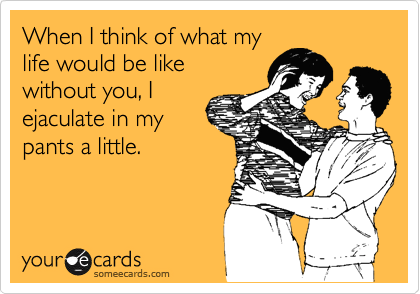 When I think of what my
life would be like
without you, I
ejaculate in my
pants a little.