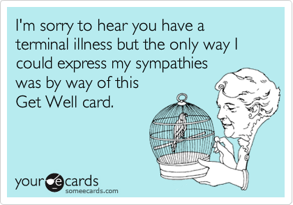 I'm sorry to hear you have a terminal illness but the only way I could express my sympathies
was by way of this 
Get Well card.