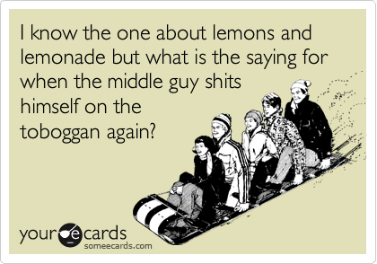 I know the one about lemons and lemonade but what is the saying for when the middle guy shits
himself on the
toboggan again?