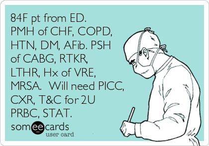 84F pt from ED. 
PMH of CHF, COPD,
HTN, DM, AFib. PSH
of CABG, RTKR,
LTHR, Hx of VRE,
MRSA.  Will need PICC,
CXR, T&C for 2U
PRBC, STAT.
