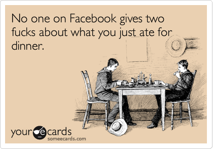 No one on Facebook gives two fucks about what you just ate for dinner.