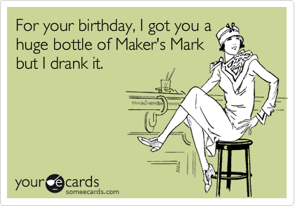 For your birthday, I got you a
huge bottle of Maker's Mark
but I drank it.