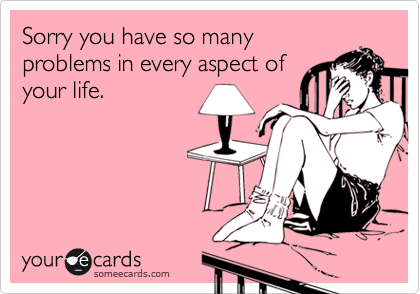 Sorry you have so manyproblems in every aspect ofyour life.