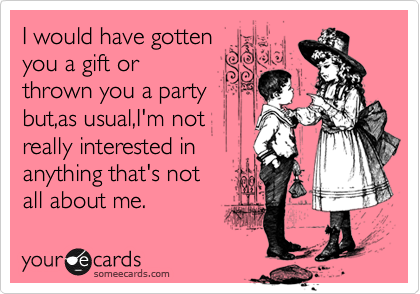 I would have gotten
you a gift or  
thrown you a party 
but,as usual,I'm not
really interested in
anything that's not
all about me.