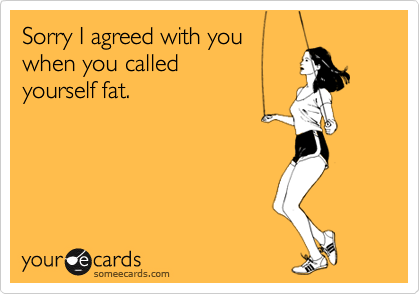 Sorry I agreed with you
when you called
yourself fat.