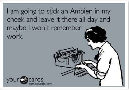 I am going to stick an Ambien in my cheek and leave it there all day and maybe I won't remember
work. 