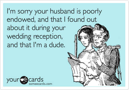 I'm sorry your husband is poorly endowed, and that I found out
about it during your
wedding reception,
and that I'm a dude.