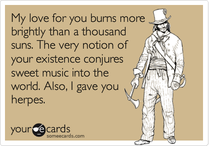 My love for you burns more
brightly than a thousand
suns. The very notion of
your existence conjures
sweet music into the
world. Also, I gave you
herpes.