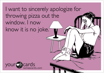I want to sincerely apologize for
throwing pizza out the
window. I now
know it is no joke.