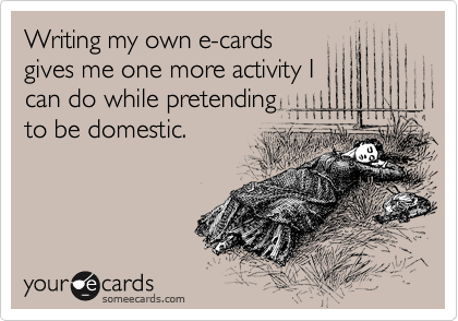 Writing my own e-cards
gives me one more activity I
can do while pretending
to be domestic.
