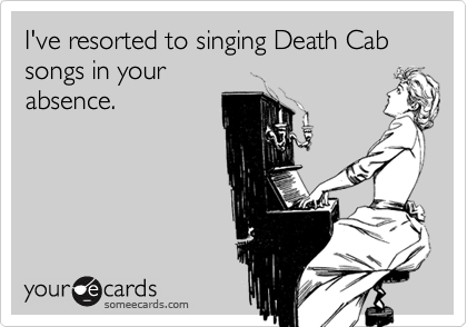 I've resorted to singing Death Cab songs in your
absence.