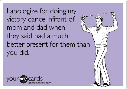 I apologize for doing my
victory dance infront of
mom and dad when I
they said had a much
better present for them than
you did.