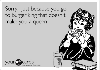 Sorry,  just because you go
to burger king that doesn't
make you a queen