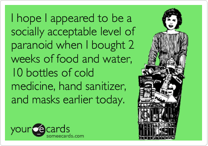 I hope I appeared to be a
socially acceptable level of
paranoid when I bought 2
weeks of food and water,
10 bottles of cold
medicine, hand sanitizer,
and masks earlier today.