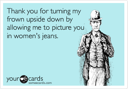 Thank you for turning myfrown upside down byallowing me to picture youin women's jeans.