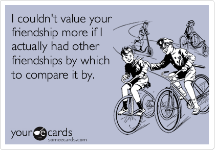 I couldn't value your
friendship more if I 
actually had other 
friendships by which 
to compare it by.