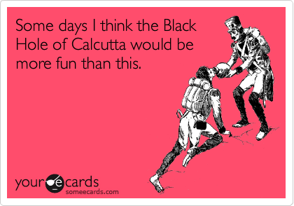 Some days I think the Black
Hole of Calcutta would be
more fun than this.