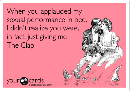 When you applauded my 
sexual performance in bed, 
I didn't realize you were, 
in fact, just giving me 
The Clap.
