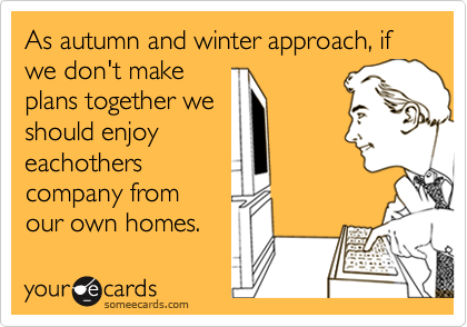 As autumn and winter approach, if we don't makeplans together weshould enjoyeachotherscompany fromour own homes.
