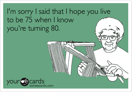 I'm sorry I said that I hope you live to be 75 when I knowyou're turning 80.