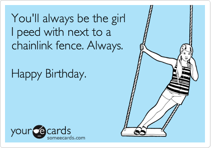 You'll always be the girl
I peed with next to a
chainlink fence. Always.

Happy Birthday. 