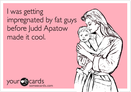 I was getting
impregnated by fat guys
before Judd Apatow
made it cool.