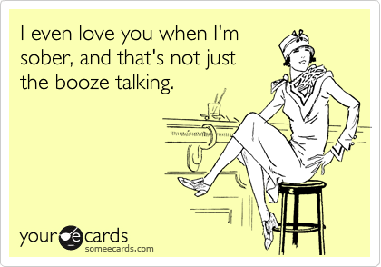I even love you when I'm
sober, and that's not just
the booze talking. 