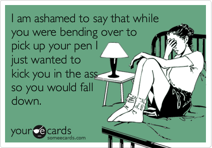 I am ashamed to say that whileyou were bending over topick up your pen Ijust wanted tokick you in the assso you would falldown.