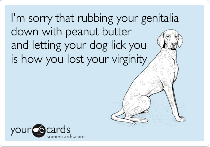 I'm sorry that rubbing your genitalia down with peanut butter
and letting your dog lick you
is how you lost your virginity