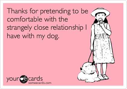 Thanks for pretending to be
comfortable with the
strangely close relationship I
have with my dog.