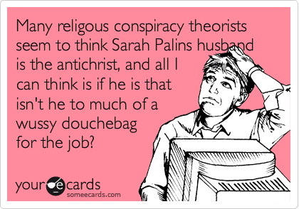 Many religous conspiracy theorists seem to think Sarah Palins husband is the antichrist, and all I
can think is if he is that
isn't he to much of a
wussy douchebag
for the job?