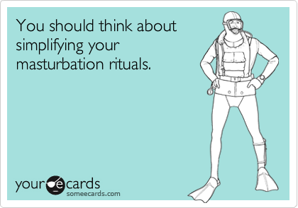 You should think aboutsimplifying yourmasturbation rituals.