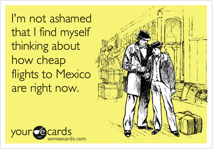 I'm not ashamed 
that I find myself 
thinking about
how cheap 
flights to Mexico
are right now.